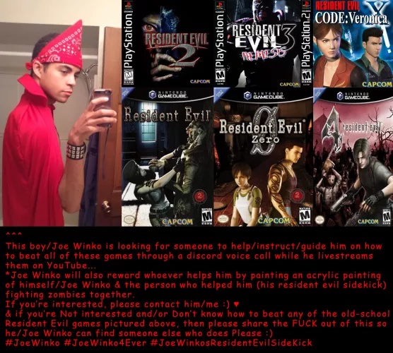 It's been my/Joe Winko's lifelong dream to beat all the old-school 1990s/Early-2000s Resident Evil games :) Please help me find someone who'll help me do that live on YouTube :) ♥ a cool reward will go to the person who does it :) ♥