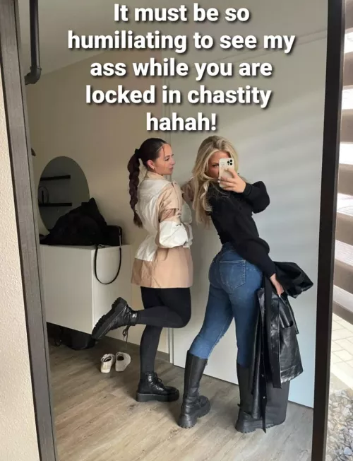 i feel so humiliated, by looking at her hot ass. no matter how bad i want it, there is no way i get to fuck her! just the thought that she has a pussy, is making me moan of frustration..