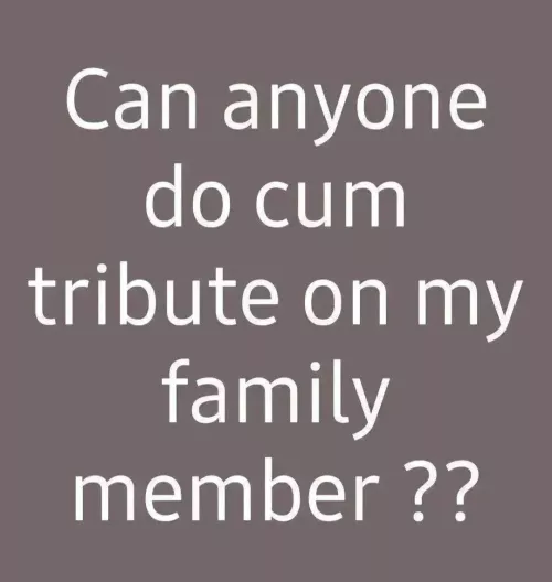 can anyone do cum tribute on my family member ???