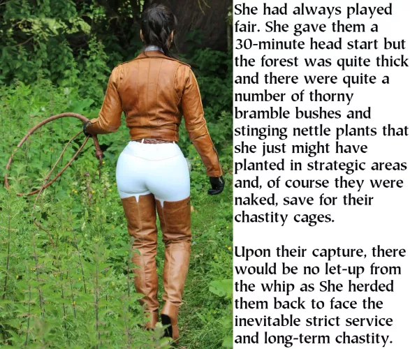 They always went to the woods, even though there is a road that is closer. Perhaps they don't want to be seen nude or perhaps it's the chastity cage. They shouldn't be, She always had them serve in just their chastity cage.