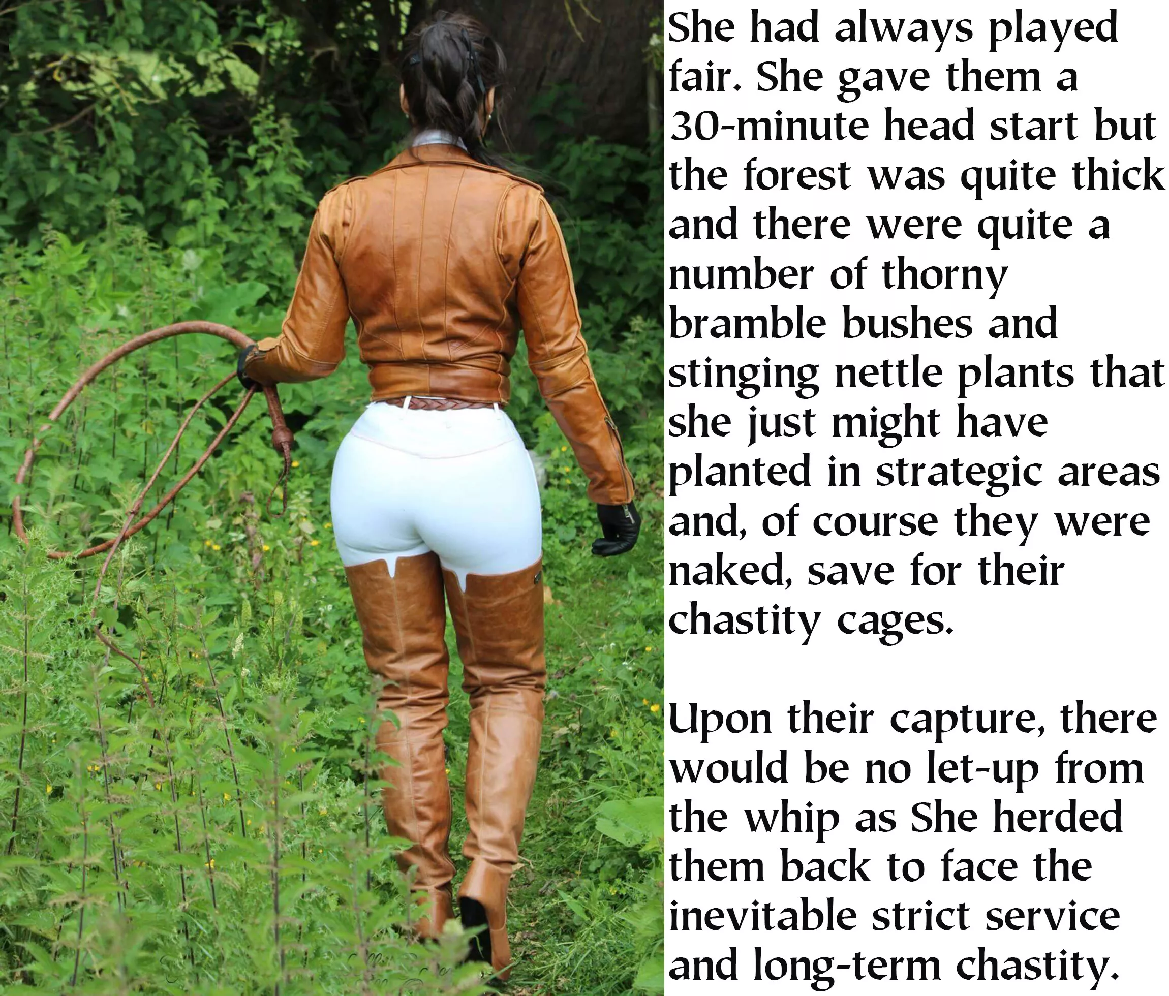 They always went to the woods, even though there is a road that is closer. Perhaps they don't want to be seen nude or perhaps it's the chastity cage. They shouldn't be, She always had them serve in just their chastity cage.