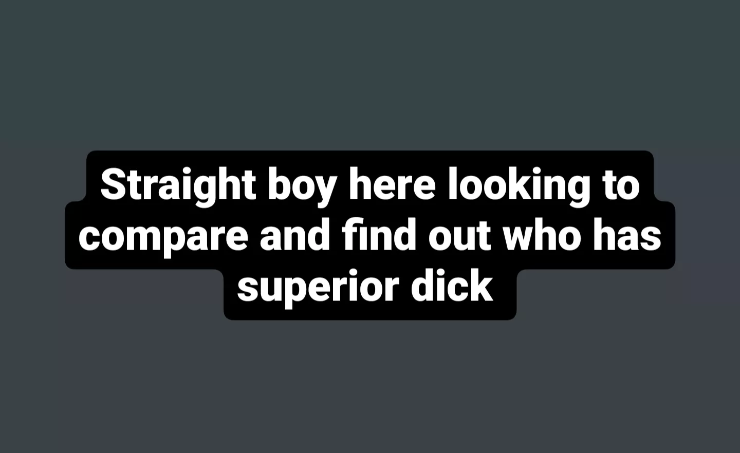 Straight boy here looking to compare and find out who has superior dick