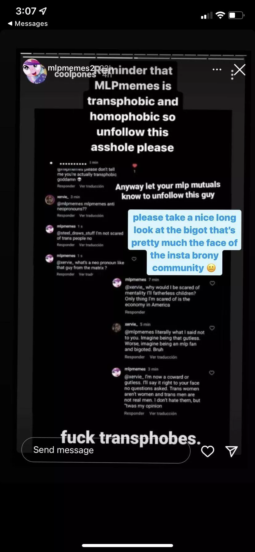 REPORT @MLPMEMES ON IG. THEY ARE TRANSPHOBIC AND OUTWARDLY MAKING COMMENTS ON HOW TRANS MEN AND WOMEN ARENT REAL MEN AND WOMEN. PLEASE DONT LET THEM BE THE CENTER OF OUR COMMUNITY IM TIRED OF SEEING THESE TRANSPHOBES ATTACKING US AND GETTING AWAY WITH IT