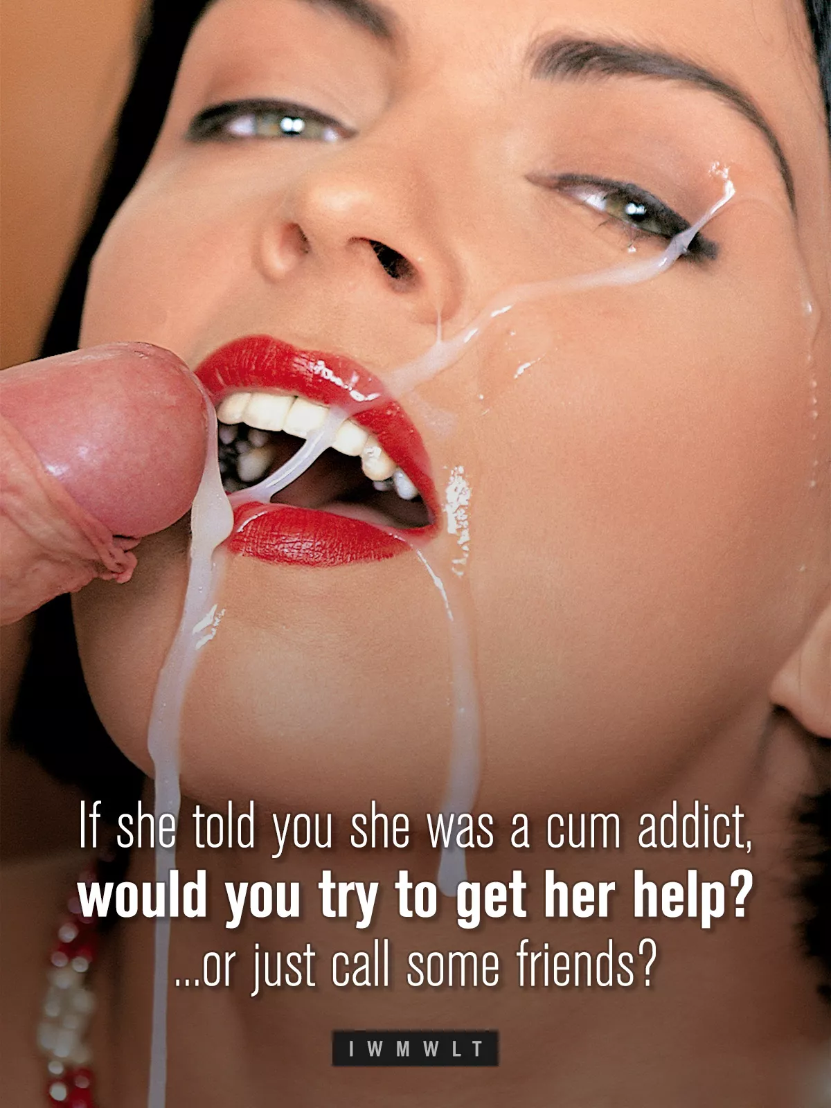If she told you she was a cum addict, would you try to get her help? ...or just call some friends?