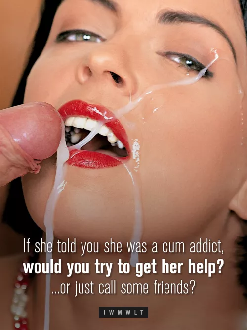 If she told you she was a cum addict, would you try to get her help? ...or just call some friends?