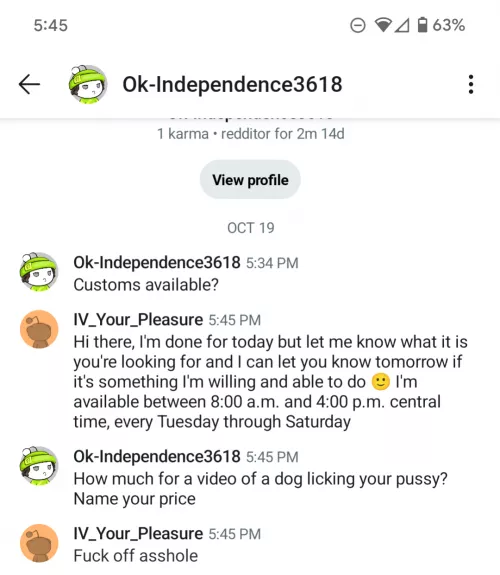 I was just messaged by u/Ok-Independence3618 and he asked for a bestiality vid. I blocked him, but wanted to give everyone a heads up. 