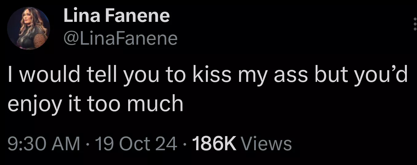 She is 100% right, being told to kiss her ass would be a dream come true. 💋