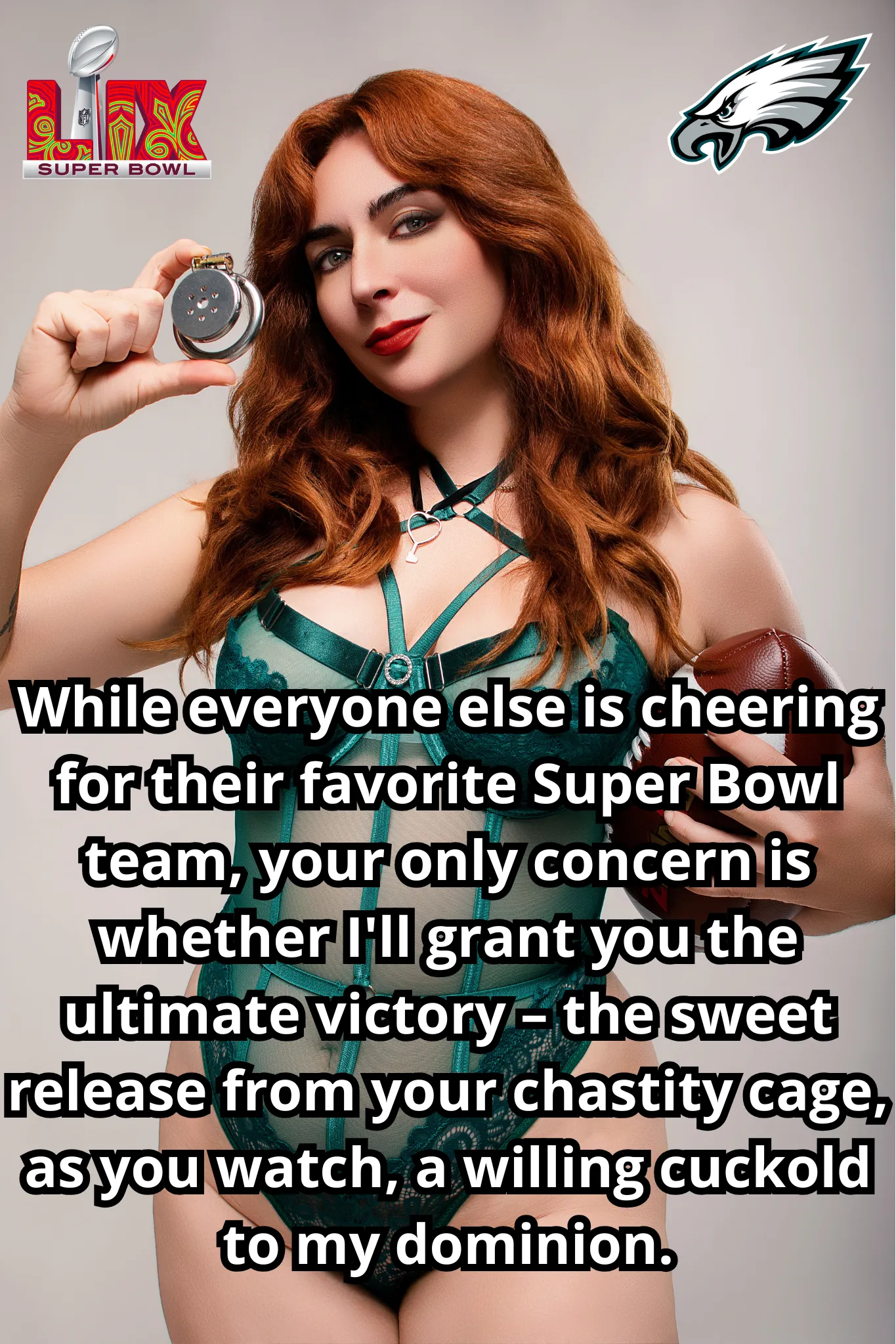 The Super Bowl halftime show is nothing compared to the performance I demand from you. Stay locked and eager, my caged pet, as you worship me from your place on the sidelines, fully embracing your role in our cuckolding game.
