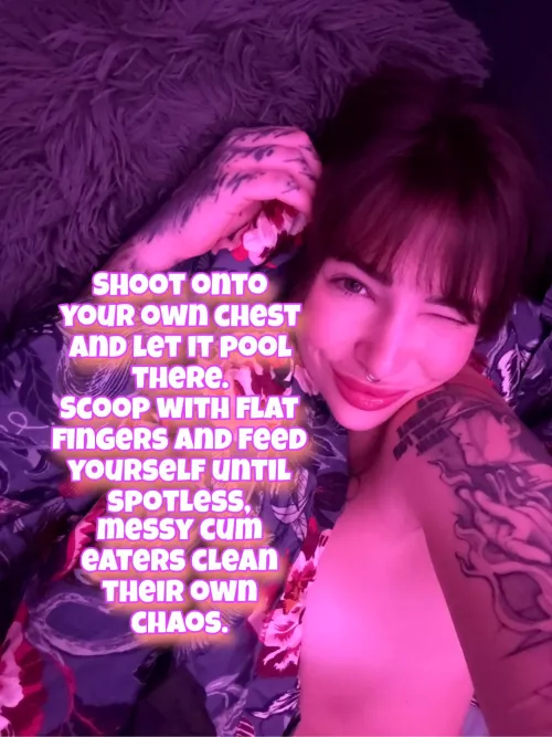 Every drop you produce belongs back inside you! I don't want to see a single trace of your weakness on my floor or your skin!