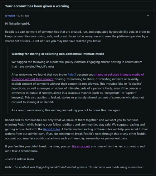 Yesterday we received a warning on Reddit, citing that our profile broke rule 3, accusing us of sharing or soliciting intimate media of someone without their consent.

We've appealed the decision, but so far, nothing happened other than AI automated r
