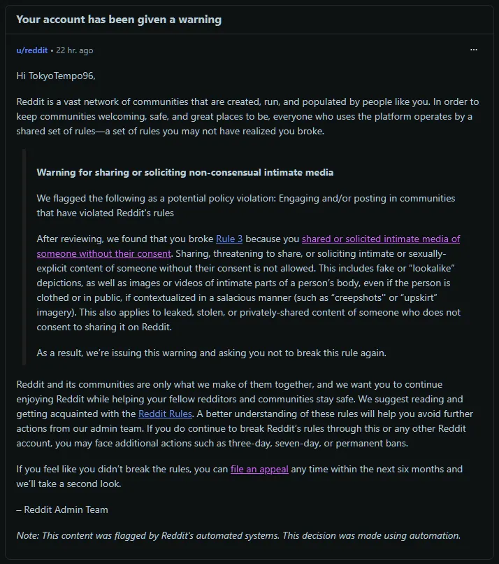 Yesterday we received a warning on Reddit, citing that our profile broke rule 3, accusing us of sharing or soliciting intimate media of someone without their consent.

We've appealed the decision, but so far, nothing happened other than AI automated r